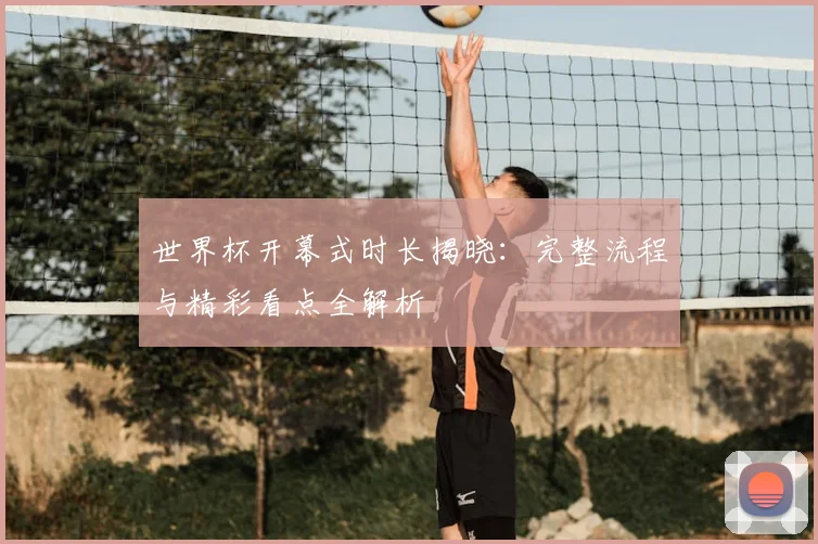 世界杯开幕式时长揭晓：完整流程与精彩看点全解析