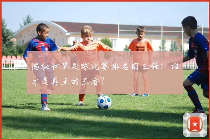 揭秘世界足球比赛排名前三强：谁才是真正的王者？