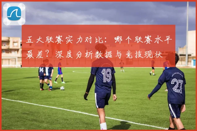 五大联赛实力对比：哪个联赛水平最差？深度分析数据与竞技现状